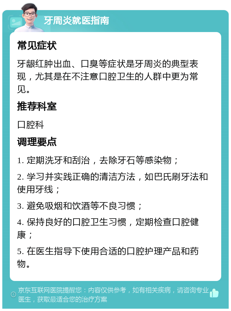 牙周炎就医指南 常见症状 牙龈红肿出血、口臭等症状是牙周炎的典型表现，尤其是在不注意口腔卫生的人群中更为常见。 推荐科室 口腔科 调理要点 1. 定期洗牙和刮治，去除牙石等感染物； 2. 学习并实践正确的清洁方法，如巴氏刷牙法和使用牙线； 3. 避免吸烟和饮酒等不良习惯； 4. 保持良好的口腔卫生习惯，定期检查口腔健康； 5. 在医生指导下使用合适的口腔护理产品和药物。