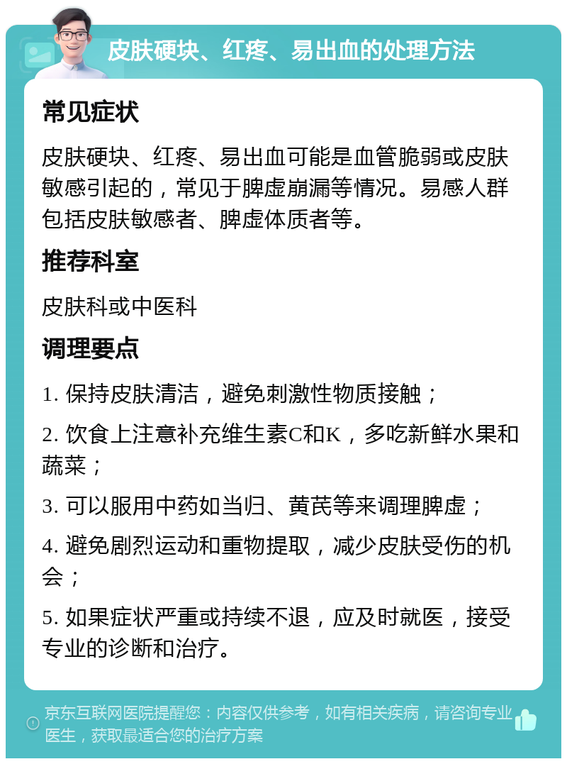 皮肤硬块、红疼、易出血的处理方法 常见症状 皮肤硬块、红疼、易出血可能是血管脆弱或皮肤敏感引起的，常见于脾虚崩漏等情况。易感人群包括皮肤敏感者、脾虚体质者等。 推荐科室 皮肤科或中医科 调理要点 1. 保持皮肤清洁，避免刺激性物质接触； 2. 饮食上注意补充维生素C和K，多吃新鲜水果和蔬菜； 3. 可以服用中药如当归、黄芪等来调理脾虚； 4. 避免剧烈运动和重物提取，减少皮肤受伤的机会； 5. 如果症状严重或持续不退，应及时就医，接受专业的诊断和治疗。