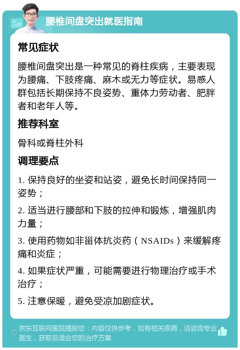 腰椎间盘突出就医指南 常见症状 腰椎间盘突出是一种常见的脊柱疾病，主要表现为腰痛、下肢疼痛、麻木或无力等症状。易感人群包括长期保持不良姿势、重体力劳动者、肥胖者和老年人等。 推荐科室 骨科或脊柱外科 调理要点 1. 保持良好的坐姿和站姿，避免长时间保持同一姿势； 2. 适当进行腰部和下肢的拉伸和锻炼，增强肌肉力量； 3. 使用药物如非甾体抗炎药（NSAIDs）来缓解疼痛和炎症； 4. 如果症状严重，可能需要进行物理治疗或手术治疗； 5. 注意保暖，避免受凉加剧症状。