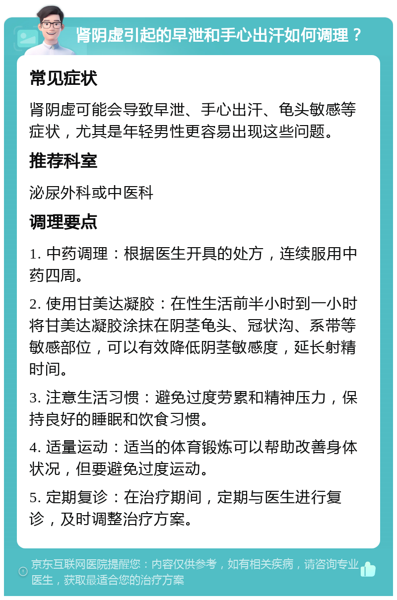 肾阴虚引起的早泄和手心出汗如何调理？ 常见症状 肾阴虚可能会导致早泄、手心出汗、龟头敏感等症状，尤其是年轻男性更容易出现这些问题。 推荐科室 泌尿外科或中医科 调理要点 1. 中药调理：根据医生开具的处方，连续服用中药四周。 2. 使用甘美达凝胶：在性生活前半小时到一小时将甘美达凝胶涂抹在阴茎龟头、冠状沟、系带等敏感部位，可以有效降低阴茎敏感度，延长射精时间。 3. 注意生活习惯：避免过度劳累和精神压力，保持良好的睡眠和饮食习惯。 4. 适量运动：适当的体育锻炼可以帮助改善身体状况，但要避免过度运动。 5. 定期复诊：在治疗期间，定期与医生进行复诊，及时调整治疗方案。