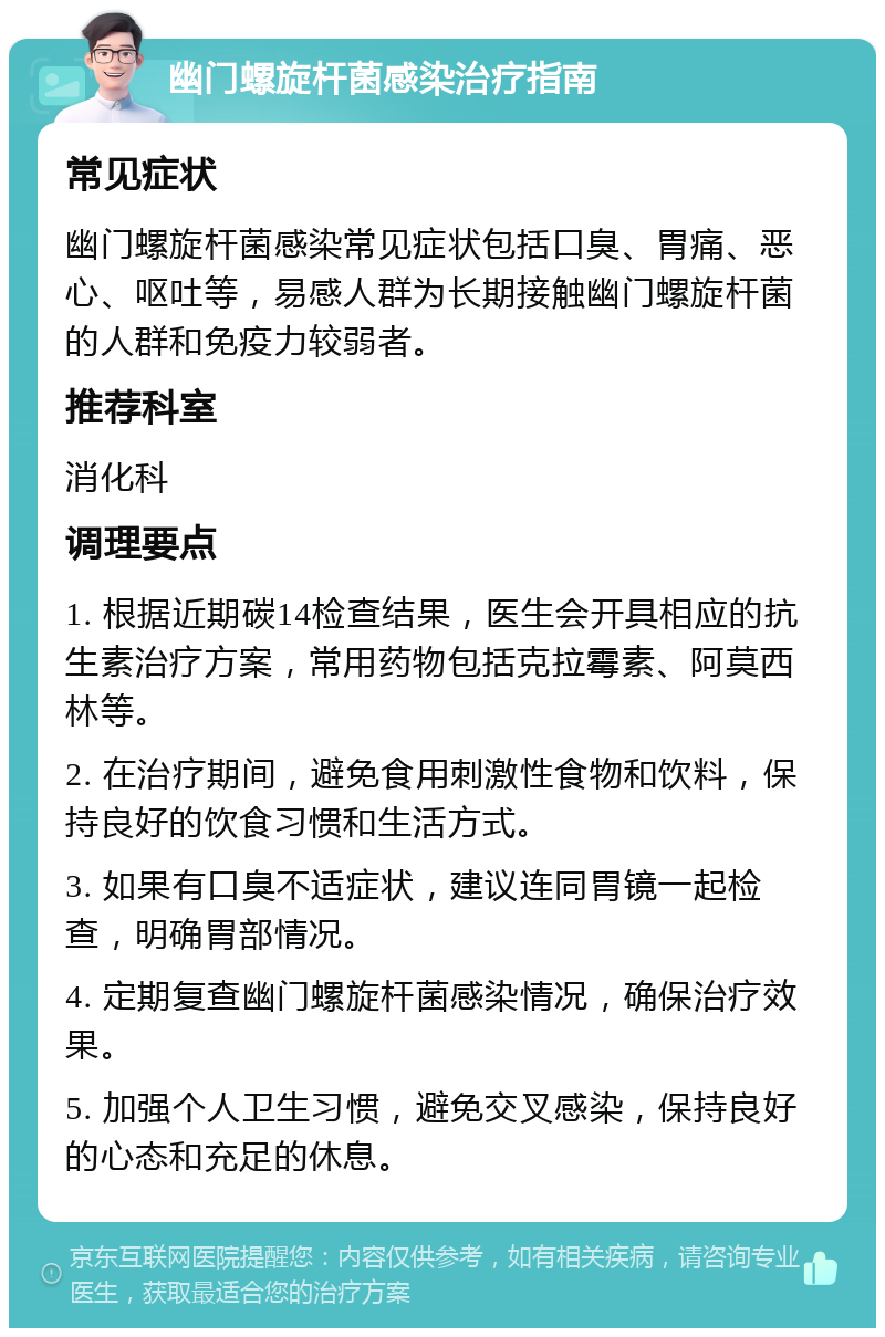 幽门螺旋杆菌感染治疗指南 常见症状 幽门螺旋杆菌感染常见症状包括口臭、胃痛、恶心、呕吐等，易感人群为长期接触幽门螺旋杆菌的人群和免疫力较弱者。 推荐科室 消化科 调理要点 1. 根据近期碳14检查结果，医生会开具相应的抗生素治疗方案，常用药物包括克拉霉素、阿莫西林等。 2. 在治疗期间，避免食用刺激性食物和饮料，保持良好的饮食习惯和生活方式。 3. 如果有口臭不适症状，建议连同胃镜一起检查，明确胃部情况。 4. 定期复查幽门螺旋杆菌感染情况，确保治疗效果。 5. 加强个人卫生习惯，避免交叉感染，保持良好的心态和充足的休息。