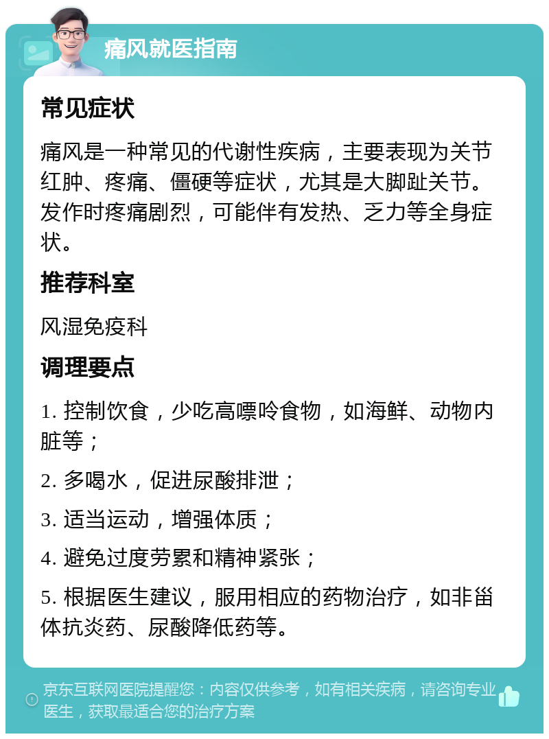 痛风就医指南 常见症状 痛风是一种常见的代谢性疾病，主要表现为关节红肿、疼痛、僵硬等症状，尤其是大脚趾关节。发作时疼痛剧烈，可能伴有发热、乏力等全身症状。 推荐科室 风湿免疫科 调理要点 1. 控制饮食，少吃高嘌呤食物，如海鲜、动物内脏等； 2. 多喝水，促进尿酸排泄； 3. 适当运动，增强体质； 4. 避免过度劳累和精神紧张； 5. 根据医生建议，服用相应的药物治疗，如非甾体抗炎药、尿酸降低药等。