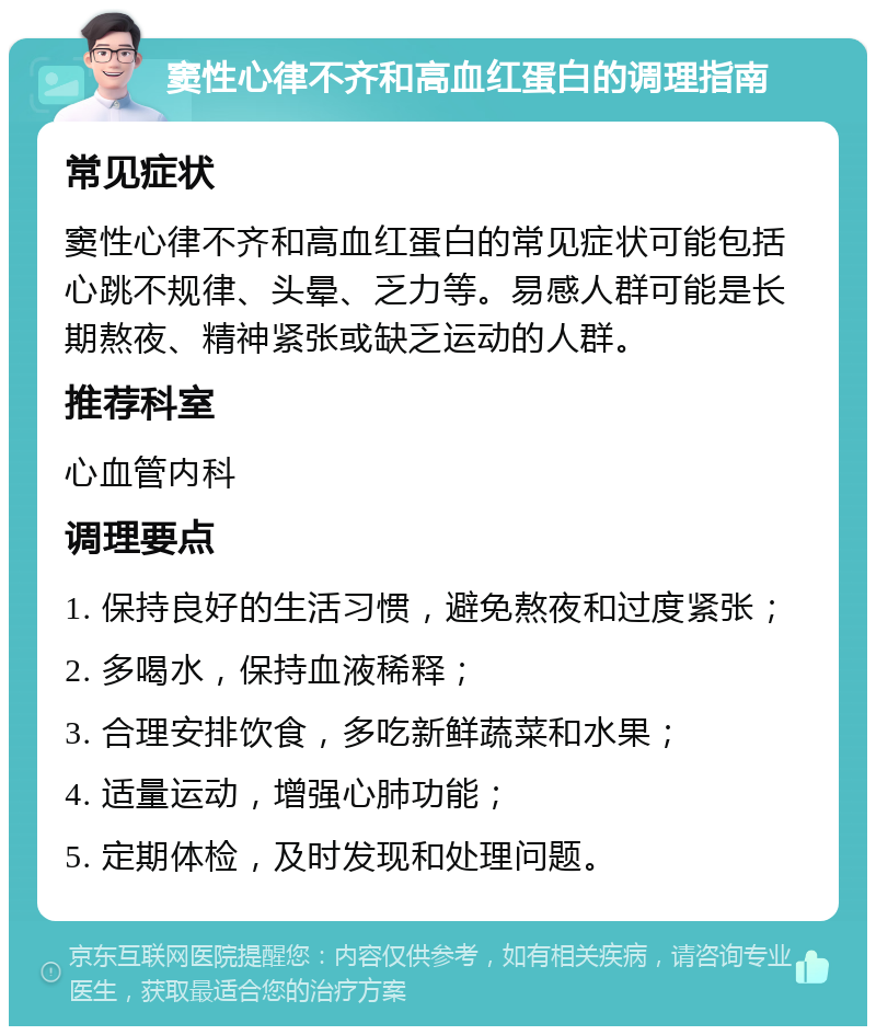 窦性心律不齐和高血红蛋白的调理指南 常见症状 窦性心律不齐和高血红蛋白的常见症状可能包括心跳不规律、头晕、乏力等。易感人群可能是长期熬夜、精神紧张或缺乏运动的人群。 推荐科室 心血管内科 调理要点 1. 保持良好的生活习惯，避免熬夜和过度紧张； 2. 多喝水，保持血液稀释； 3. 合理安排饮食，多吃新鲜蔬菜和水果； 4. 适量运动，增强心肺功能； 5. 定期体检，及时发现和处理问题。