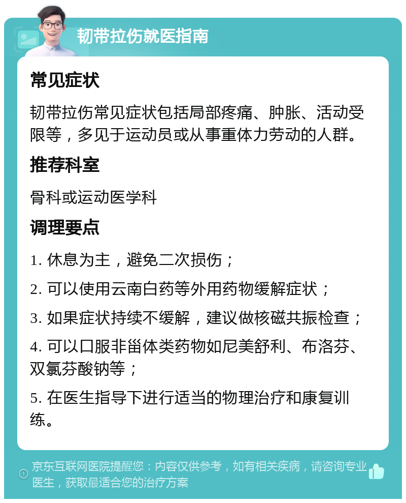 韧带拉伤就医指南 常见症状 韧带拉伤常见症状包括局部疼痛、肿胀、活动受限等，多见于运动员或从事重体力劳动的人群。 推荐科室 骨科或运动医学科 调理要点 1. 休息为主，避免二次损伤； 2. 可以使用云南白药等外用药物缓解症状； 3. 如果症状持续不缓解，建议做核磁共振检查； 4. 可以口服非甾体类药物如尼美舒利、布洛芬、双氯芬酸钠等； 5. 在医生指导下进行适当的物理治疗和康复训练。