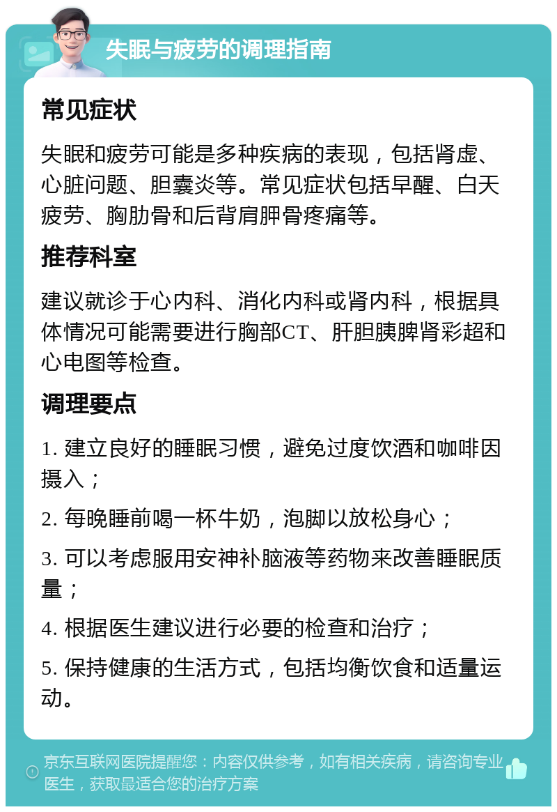 失眠与疲劳的调理指南 常见症状 失眠和疲劳可能是多种疾病的表现，包括肾虚、心脏问题、胆囊炎等。常见症状包括早醒、白天疲劳、胸肋骨和后背肩胛骨疼痛等。 推荐科室 建议就诊于心内科、消化内科或肾内科，根据具体情况可能需要进行胸部CT、肝胆胰脾肾彩超和心电图等检查。 调理要点 1. 建立良好的睡眠习惯，避免过度饮酒和咖啡因摄入； 2. 每晚睡前喝一杯牛奶，泡脚以放松身心； 3. 可以考虑服用安神补脑液等药物来改善睡眠质量； 4. 根据医生建议进行必要的检查和治疗； 5. 保持健康的生活方式，包括均衡饮食和适量运动。