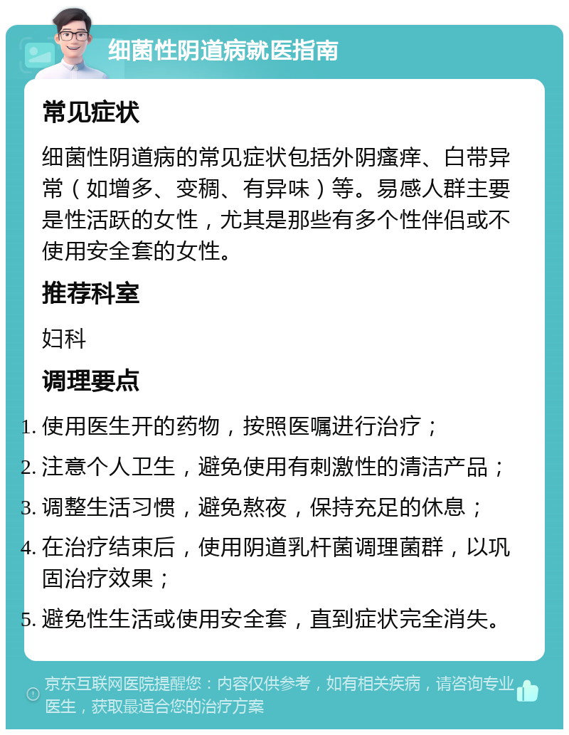 细菌性阴道病就医指南 常见症状 细菌性阴道病的常见症状包括外阴瘙痒、白带异常（如增多、变稠、有异味）等。易感人群主要是性活跃的女性，尤其是那些有多个性伴侣或不使用安全套的女性。 推荐科室 妇科 调理要点 使用医生开的药物，按照医嘱进行治疗； 注意个人卫生，避免使用有刺激性的清洁产品； 调整生活习惯，避免熬夜，保持充足的休息； 在治疗结束后，使用阴道乳杆菌调理菌群，以巩固治疗效果； 避免性生活或使用安全套，直到症状完全消失。