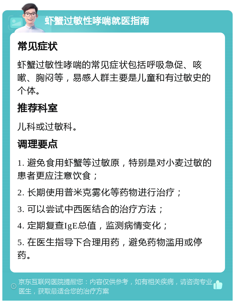 虾蟹过敏性哮喘就医指南 常见症状 虾蟹过敏性哮喘的常见症状包括呼吸急促、咳嗽、胸闷等，易感人群主要是儿童和有过敏史的个体。 推荐科室 儿科或过敏科。 调理要点 1. 避免食用虾蟹等过敏原，特别是对小麦过敏的患者更应注意饮食； 2. 长期使用普米克雾化等药物进行治疗； 3. 可以尝试中西医结合的治疗方法； 4. 定期复查IgE总值，监测病情变化； 5. 在医生指导下合理用药，避免药物滥用或停药。