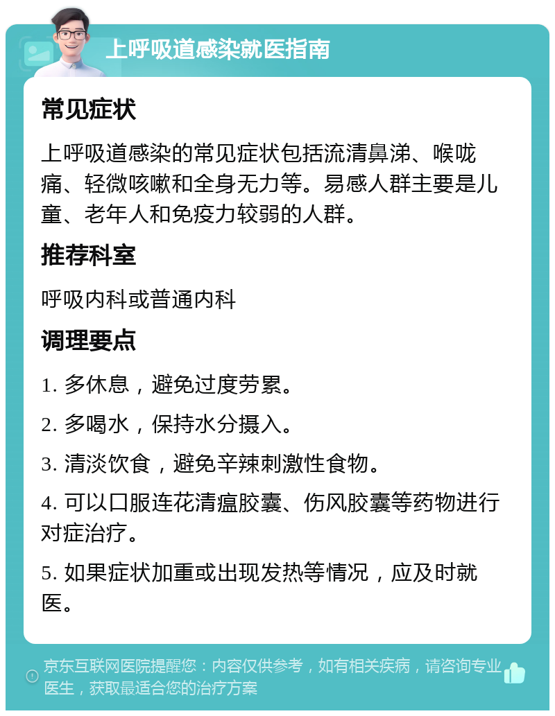 上呼吸道感染就医指南 常见症状 上呼吸道感染的常见症状包括流清鼻涕、喉咙痛、轻微咳嗽和全身无力等。易感人群主要是儿童、老年人和免疫力较弱的人群。 推荐科室 呼吸内科或普通内科 调理要点 1. 多休息，避免过度劳累。 2. 多喝水，保持水分摄入。 3. 清淡饮食，避免辛辣刺激性食物。 4. 可以口服连花清瘟胶囊、伤风胶囊等药物进行对症治疗。 5. 如果症状加重或出现发热等情况，应及时就医。