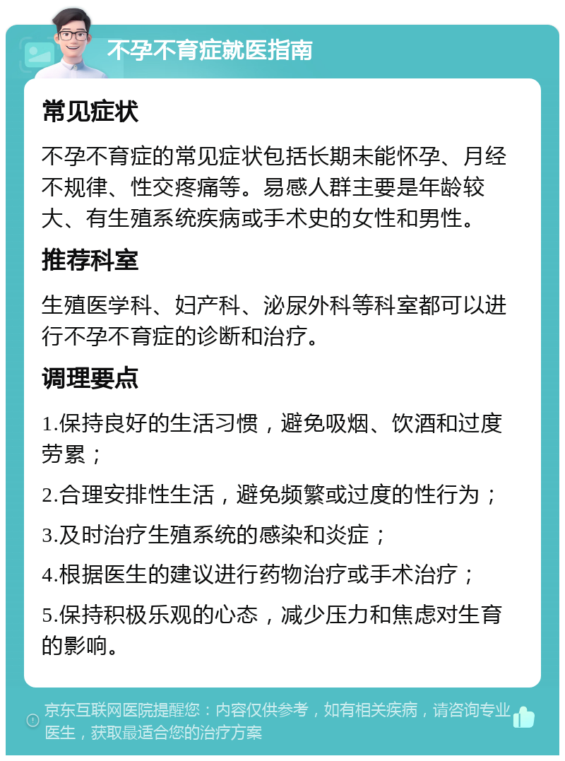 不孕不育症就医指南 常见症状 不孕不育症的常见症状包括长期未能怀孕、月经不规律、性交疼痛等。易感人群主要是年龄较大、有生殖系统疾病或手术史的女性和男性。 推荐科室 生殖医学科、妇产科、泌尿外科等科室都可以进行不孕不育症的诊断和治疗。 调理要点 1.保持良好的生活习惯，避免吸烟、饮酒和过度劳累； 2.合理安排性生活，避免频繁或过度的性行为； 3.及时治疗生殖系统的感染和炎症； 4.根据医生的建议进行药物治疗或手术治疗； 5.保持积极乐观的心态，减少压力和焦虑对生育的影响。