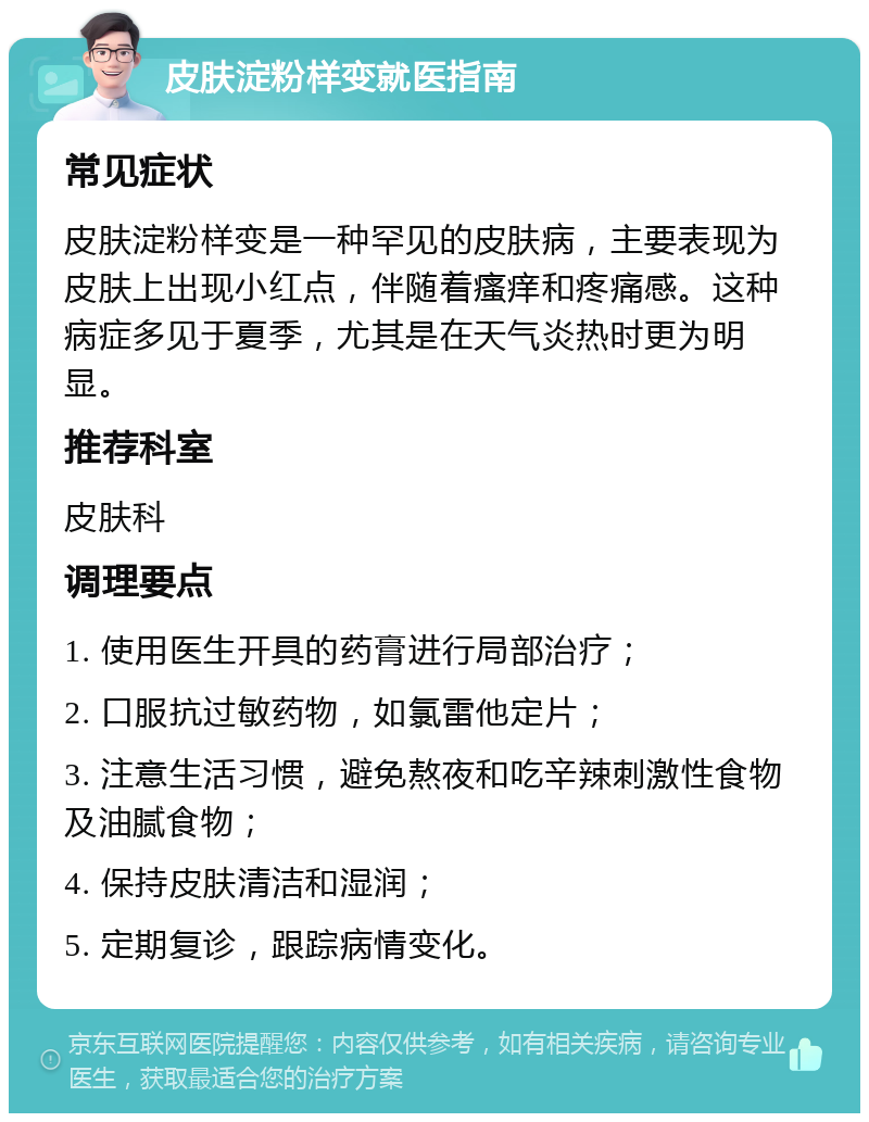 皮肤淀粉样变就医指南 常见症状 皮肤淀粉样变是一种罕见的皮肤病，主要表现为皮肤上出现小红点，伴随着瘙痒和疼痛感。这种病症多见于夏季，尤其是在天气炎热时更为明显。 推荐科室 皮肤科 调理要点 1. 使用医生开具的药膏进行局部治疗； 2. 口服抗过敏药物，如氯雷他定片； 3. 注意生活习惯，避免熬夜和吃辛辣刺激性食物及油腻食物； 4. 保持皮肤清洁和湿润； 5. 定期复诊，跟踪病情变化。