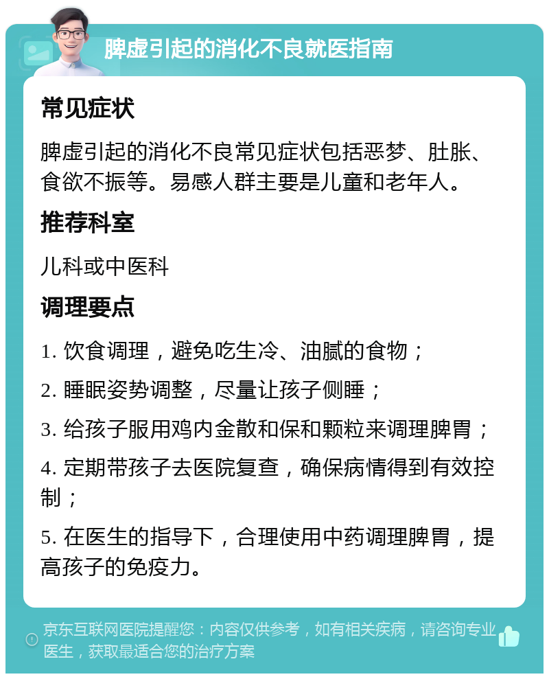 脾虚引起的消化不良就医指南 常见症状 脾虚引起的消化不良常见症状包括恶梦、肚胀、食欲不振等。易感人群主要是儿童和老年人。 推荐科室 儿科或中医科 调理要点 1. 饮食调理，避免吃生冷、油腻的食物； 2. 睡眠姿势调整，尽量让孩子侧睡； 3. 给孩子服用鸡内金散和保和颗粒来调理脾胃； 4. 定期带孩子去医院复查，确保病情得到有效控制； 5. 在医生的指导下，合理使用中药调理脾胃，提高孩子的免疫力。