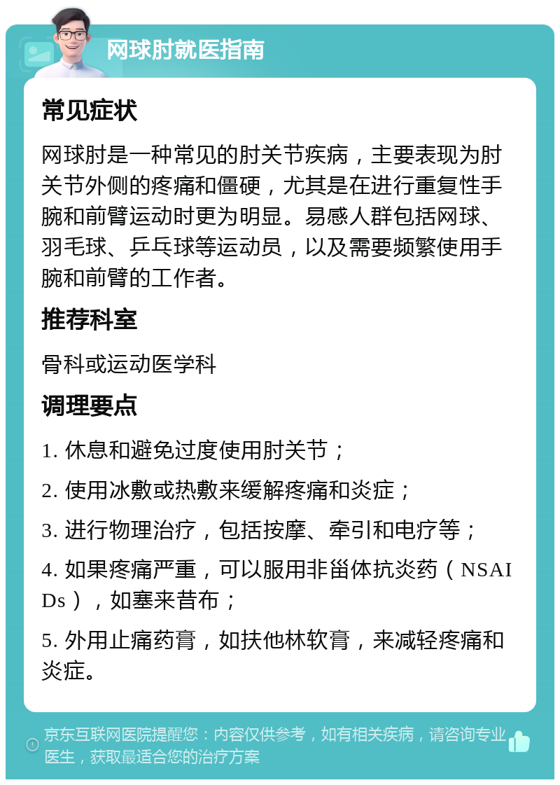 网球肘就医指南 常见症状 网球肘是一种常见的肘关节疾病，主要表现为肘关节外侧的疼痛和僵硬，尤其是在进行重复性手腕和前臂运动时更为明显。易感人群包括网球、羽毛球、乒乓球等运动员，以及需要频繁使用手腕和前臂的工作者。 推荐科室 骨科或运动医学科 调理要点 1. 休息和避免过度使用肘关节； 2. 使用冰敷或热敷来缓解疼痛和炎症； 3. 进行物理治疗，包括按摩、牵引和电疗等； 4. 如果疼痛严重，可以服用非甾体抗炎药（NSAIDs），如塞来昔布； 5. 外用止痛药膏，如扶他林软膏，来减轻疼痛和炎症。