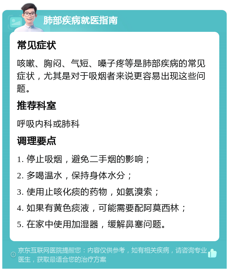 肺部疾病就医指南 常见症状 咳嗽、胸闷、气短、嗓子疼等是肺部疾病的常见症状，尤其是对于吸烟者来说更容易出现这些问题。 推荐科室 呼吸内科或肺科 调理要点 1. 停止吸烟，避免二手烟的影响； 2. 多喝温水，保持身体水分； 3. 使用止咳化痰的药物，如氨溴索； 4. 如果有黄色痰液，可能需要配阿莫西林； 5. 在家中使用加湿器，缓解鼻塞问题。