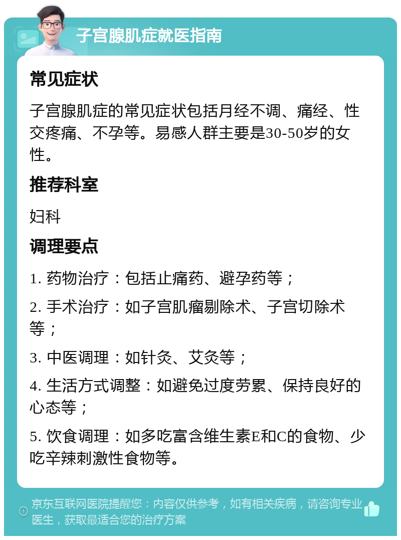 子宫腺肌症就医指南 常见症状 子宫腺肌症的常见症状包括月经不调、痛经、性交疼痛、不孕等。易感人群主要是30-50岁的女性。 推荐科室 妇科 调理要点 1. 药物治疗：包括止痛药、避孕药等； 2. 手术治疗：如子宫肌瘤剔除术、子宫切除术等； 3. 中医调理：如针灸、艾灸等； 4. 生活方式调整：如避免过度劳累、保持良好的心态等； 5. 饮食调理：如多吃富含维生素E和C的食物、少吃辛辣刺激性食物等。