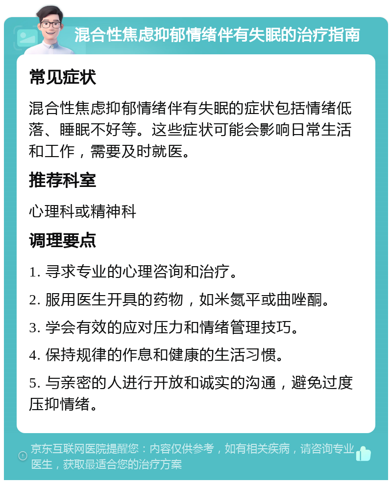 混合性焦虑抑郁情绪伴有失眠的治疗指南 常见症状 混合性焦虑抑郁情绪伴有失眠的症状包括情绪低落、睡眠不好等。这些症状可能会影响日常生活和工作，需要及时就医。 推荐科室 心理科或精神科 调理要点 1. 寻求专业的心理咨询和治疗。 2. 服用医生开具的药物，如米氮平或曲唑酮。 3. 学会有效的应对压力和情绪管理技巧。 4. 保持规律的作息和健康的生活习惯。 5. 与亲密的人进行开放和诚实的沟通，避免过度压抑情绪。