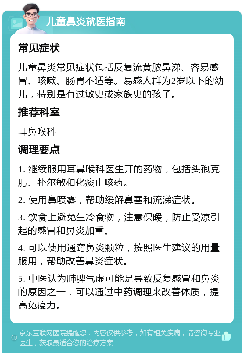 儿童鼻炎就医指南 常见症状 儿童鼻炎常见症状包括反复流黄脓鼻涕、容易感冒、咳嗽、肠胃不适等。易感人群为2岁以下的幼儿，特别是有过敏史或家族史的孩子。 推荐科室 耳鼻喉科 调理要点 1. 继续服用耳鼻喉科医生开的药物，包括头孢克肟、扑尔敏和化痰止咳药。 2. 使用鼻喷雾，帮助缓解鼻塞和流涕症状。 3. 饮食上避免生冷食物，注意保暖，防止受凉引起的感冒和鼻炎加重。 4. 可以使用通窍鼻炎颗粒，按照医生建议的用量服用，帮助改善鼻炎症状。 5. 中医认为肺脾气虚可能是导致反复感冒和鼻炎的原因之一，可以通过中药调理来改善体质，提高免疫力。