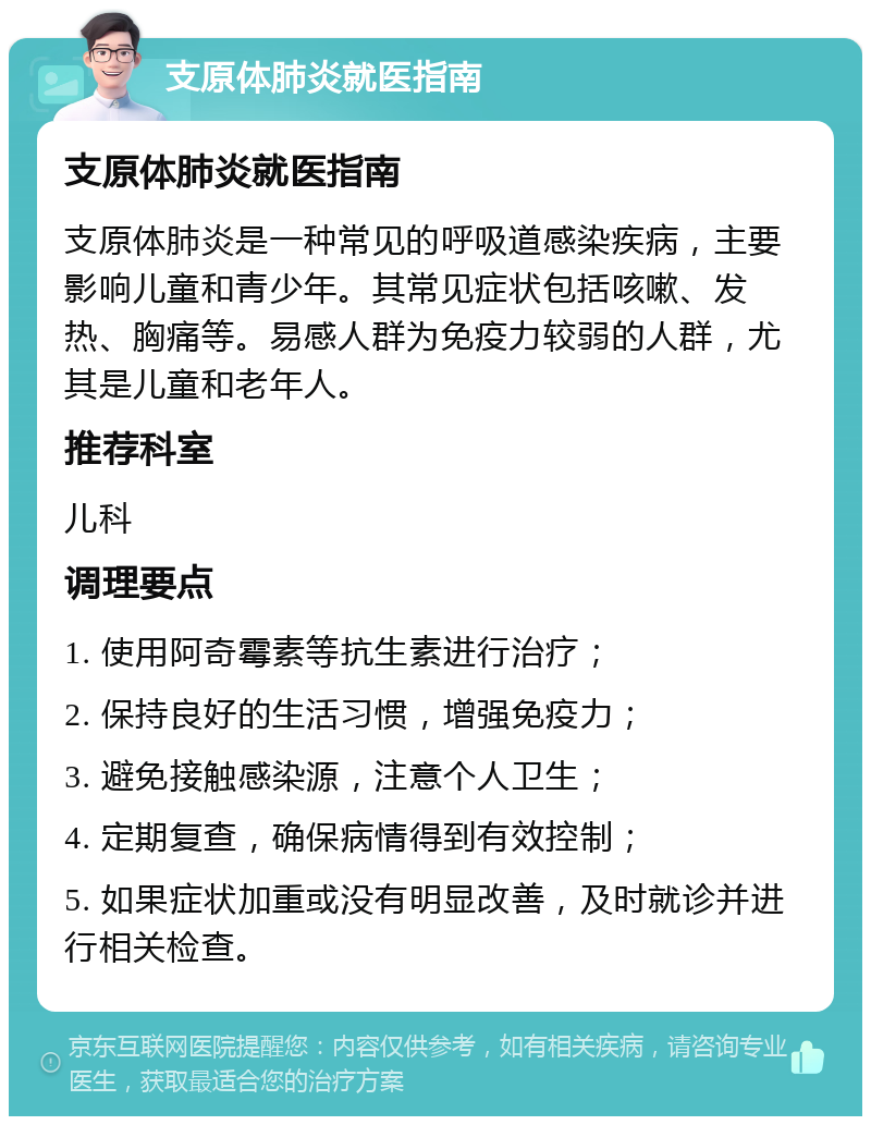 支原体肺炎就医指南 支原体肺炎就医指南 支原体肺炎是一种常见的呼吸道感染疾病，主要影响儿童和青少年。其常见症状包括咳嗽、发热、胸痛等。易感人群为免疫力较弱的人群，尤其是儿童和老年人。 推荐科室 儿科 调理要点 1. 使用阿奇霉素等抗生素进行治疗； 2. 保持良好的生活习惯，增强免疫力； 3. 避免接触感染源，注意个人卫生； 4. 定期复查，确保病情得到有效控制； 5. 如果症状加重或没有明显改善，及时就诊并进行相关检查。