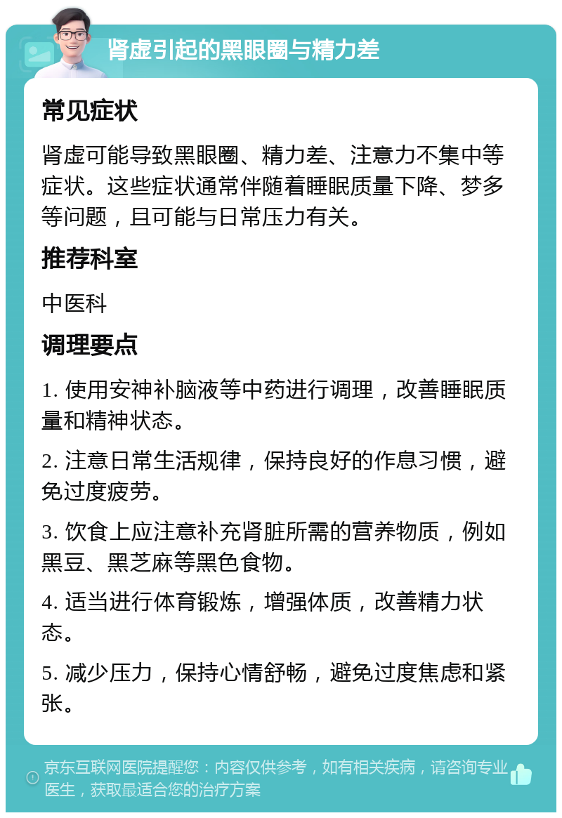 肾虚引起的黑眼圈与精力差 常见症状 肾虚可能导致黑眼圈、精力差、注意力不集中等症状。这些症状通常伴随着睡眠质量下降、梦多等问题，且可能与日常压力有关。 推荐科室 中医科 调理要点 1. 使用安神补脑液等中药进行调理，改善睡眠质量和精神状态。 2. 注意日常生活规律，保持良好的作息习惯，避免过度疲劳。 3. 饮食上应注意补充肾脏所需的营养物质，例如黑豆、黑芝麻等黑色食物。 4. 适当进行体育锻炼，增强体质，改善精力状态。 5. 减少压力，保持心情舒畅，避免过度焦虑和紧张。