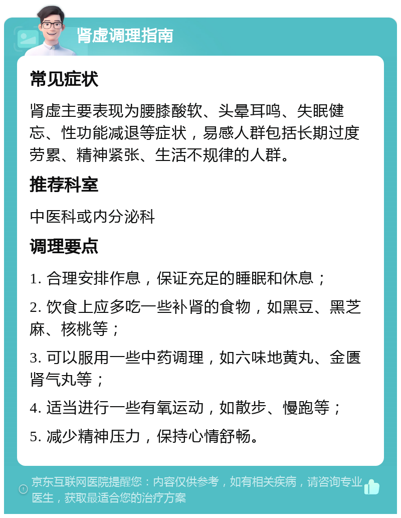 肾虚调理指南 常见症状 肾虚主要表现为腰膝酸软、头晕耳鸣、失眠健忘、性功能减退等症状，易感人群包括长期过度劳累、精神紧张、生活不规律的人群。 推荐科室 中医科或内分泌科 调理要点 1. 合理安排作息，保证充足的睡眠和休息； 2. 饮食上应多吃一些补肾的食物，如黑豆、黑芝麻、核桃等； 3. 可以服用一些中药调理，如六味地黄丸、金匮肾气丸等； 4. 适当进行一些有氧运动，如散步、慢跑等； 5. 减少精神压力，保持心情舒畅。