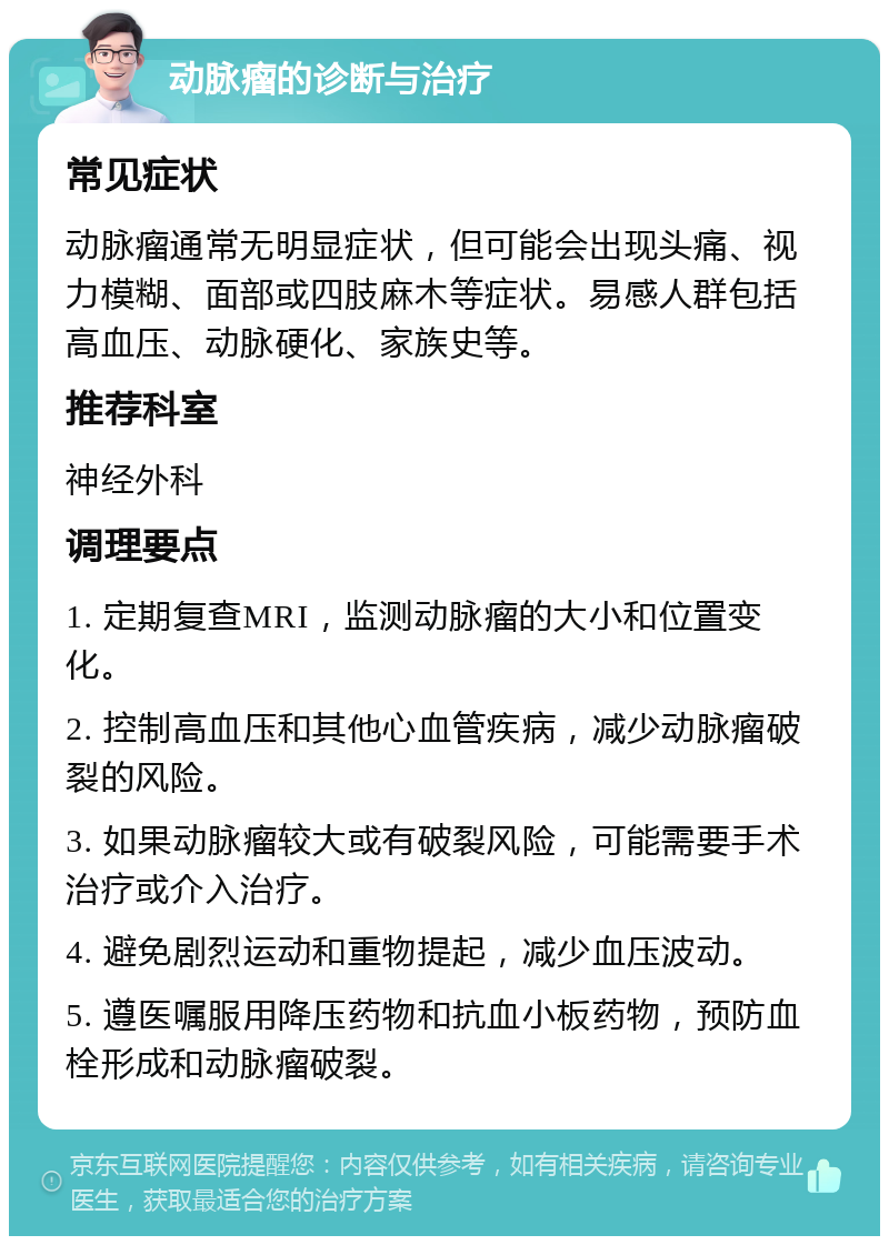 动脉瘤的诊断与治疗 常见症状 动脉瘤通常无明显症状，但可能会出现头痛、视力模糊、面部或四肢麻木等症状。易感人群包括高血压、动脉硬化、家族史等。 推荐科室 神经外科 调理要点 1. 定期复查MRI，监测动脉瘤的大小和位置变化。 2. 控制高血压和其他心血管疾病，减少动脉瘤破裂的风险。 3. 如果动脉瘤较大或有破裂风险，可能需要手术治疗或介入治疗。 4. 避免剧烈运动和重物提起，减少血压波动。 5. 遵医嘱服用降压药物和抗血小板药物，预防血栓形成和动脉瘤破裂。