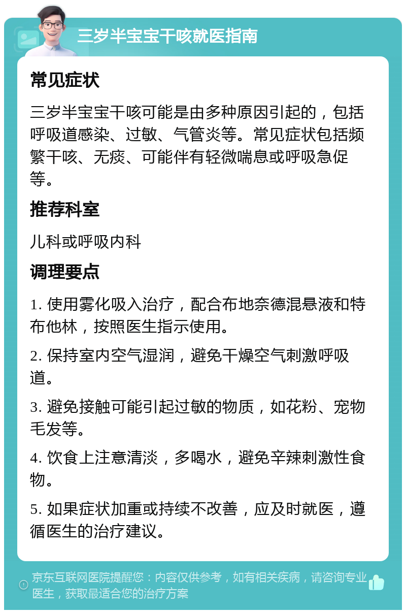 三岁半宝宝干咳就医指南 常见症状 三岁半宝宝干咳可能是由多种原因引起的，包括呼吸道感染、过敏、气管炎等。常见症状包括频繁干咳、无痰、可能伴有轻微喘息或呼吸急促等。 推荐科室 儿科或呼吸内科 调理要点 1. 使用雾化吸入治疗，配合布地奈德混悬液和特布他林，按照医生指示使用。 2. 保持室内空气湿润，避免干燥空气刺激呼吸道。 3. 避免接触可能引起过敏的物质，如花粉、宠物毛发等。 4. 饮食上注意清淡，多喝水，避免辛辣刺激性食物。 5. 如果症状加重或持续不改善，应及时就医，遵循医生的治疗建议。