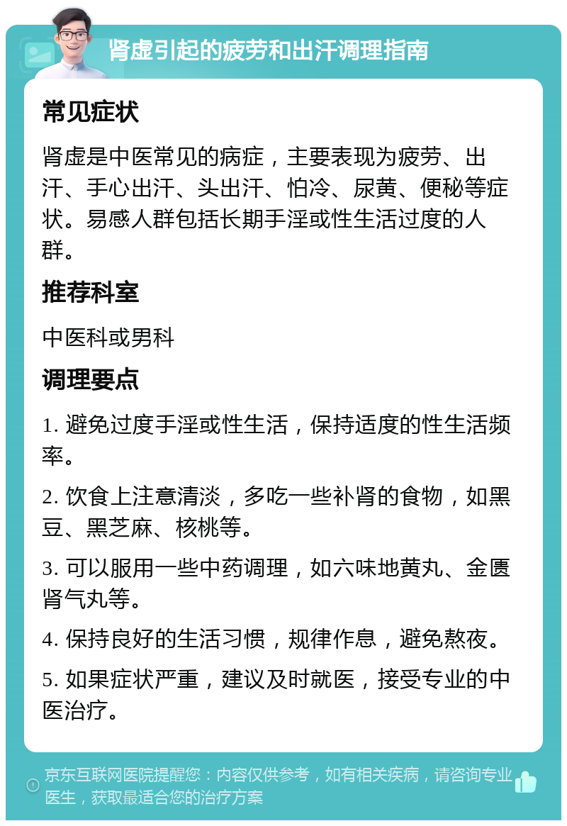 肾虚引起的疲劳和出汗调理指南 常见症状 肾虚是中医常见的病症，主要表现为疲劳、出汗、手心出汗、头出汗、怕冷、尿黄、便秘等症状。易感人群包括长期手淫或性生活过度的人群。 推荐科室 中医科或男科 调理要点 1. 避免过度手淫或性生活，保持适度的性生活频率。 2. 饮食上注意清淡，多吃一些补肾的食物，如黑豆、黑芝麻、核桃等。 3. 可以服用一些中药调理，如六味地黄丸、金匮肾气丸等。 4. 保持良好的生活习惯，规律作息，避免熬夜。 5. 如果症状严重，建议及时就医，接受专业的中医治疗。