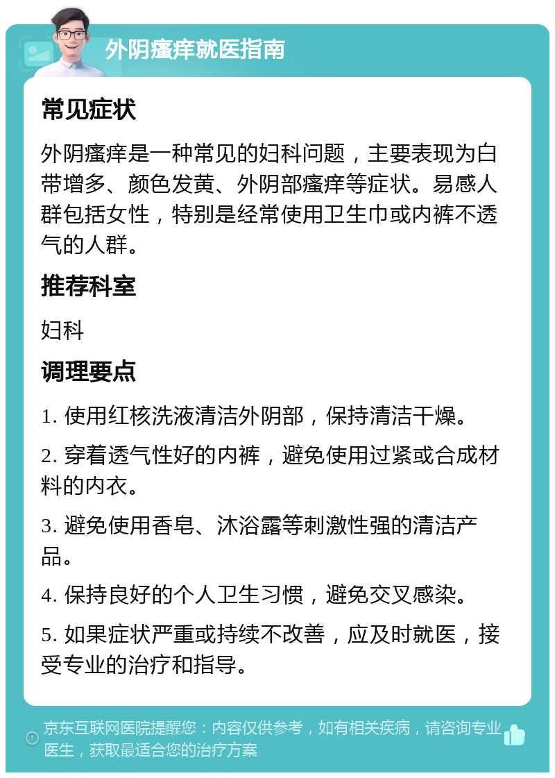 外阴瘙痒就医指南 常见症状 外阴瘙痒是一种常见的妇科问题，主要表现为白带增多、颜色发黄、外阴部瘙痒等症状。易感人群包括女性，特别是经常使用卫生巾或内裤不透气的人群。 推荐科室 妇科 调理要点 1. 使用红核洗液清洁外阴部，保持清洁干燥。 2. 穿着透气性好的内裤，避免使用过紧或合成材料的内衣。 3. 避免使用香皂、沐浴露等刺激性强的清洁产品。 4. 保持良好的个人卫生习惯，避免交叉感染。 5. 如果症状严重或持续不改善，应及时就医，接受专业的治疗和指导。