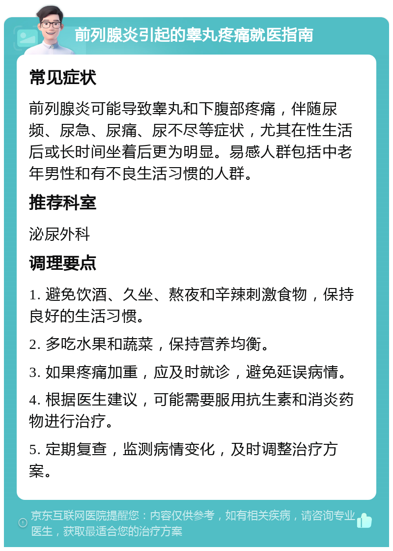 前列腺炎引起的睾丸疼痛就医指南 常见症状 前列腺炎可能导致睾丸和下腹部疼痛，伴随尿频、尿急、尿痛、尿不尽等症状，尤其在性生活后或长时间坐着后更为明显。易感人群包括中老年男性和有不良生活习惯的人群。 推荐科室 泌尿外科 调理要点 1. 避免饮酒、久坐、熬夜和辛辣刺激食物，保持良好的生活习惯。 2. 多吃水果和蔬菜，保持营养均衡。 3. 如果疼痛加重，应及时就诊，避免延误病情。 4. 根据医生建议，可能需要服用抗生素和消炎药物进行治疗。 5. 定期复查，监测病情变化，及时调整治疗方案。