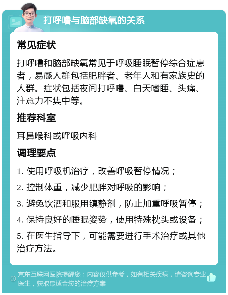 打呼噜与脑部缺氧的关系 常见症状 打呼噜和脑部缺氧常见于呼吸睡眠暂停综合症患者，易感人群包括肥胖者、老年人和有家族史的人群。症状包括夜间打呼噜、白天嗜睡、头痛、注意力不集中等。 推荐科室 耳鼻喉科或呼吸内科 调理要点 1. 使用呼吸机治疗，改善呼吸暂停情况； 2. 控制体重，减少肥胖对呼吸的影响； 3. 避免饮酒和服用镇静剂，防止加重呼吸暂停； 4. 保持良好的睡眠姿势，使用特殊枕头或设备； 5. 在医生指导下，可能需要进行手术治疗或其他治疗方法。