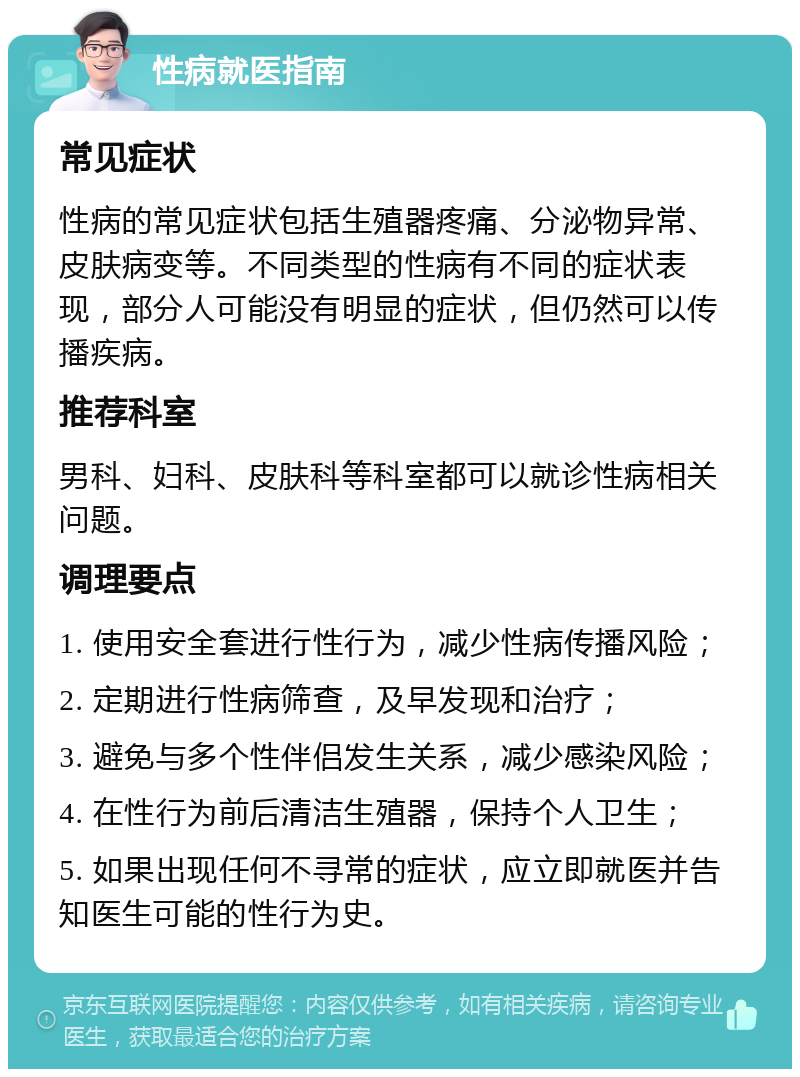 性病就医指南 常见症状 性病的常见症状包括生殖器疼痛、分泌物异常、皮肤病变等。不同类型的性病有不同的症状表现，部分人可能没有明显的症状，但仍然可以传播疾病。 推荐科室 男科、妇科、皮肤科等科室都可以就诊性病相关问题。 调理要点 1. 使用安全套进行性行为，减少性病传播风险； 2. 定期进行性病筛查，及早发现和治疗； 3. 避免与多个性伴侣发生关系，减少感染风险； 4. 在性行为前后清洁生殖器，保持个人卫生； 5. 如果出现任何不寻常的症状，应立即就医并告知医生可能的性行为史。