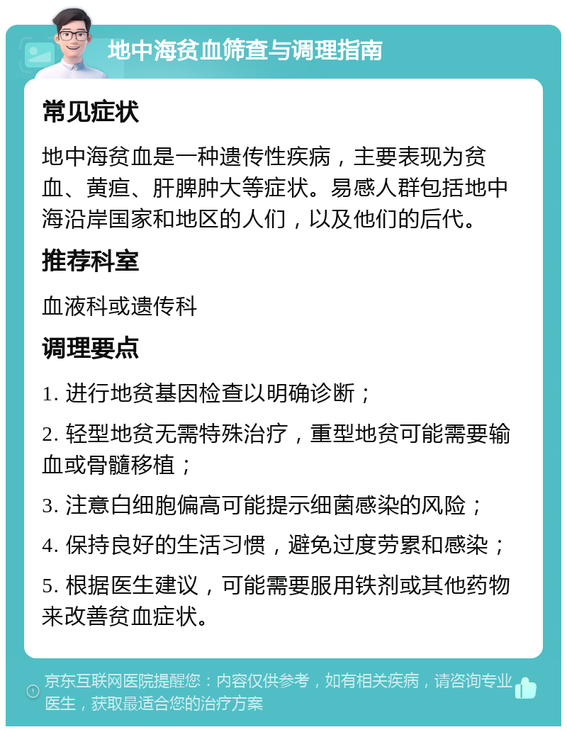 地中海贫血筛查与调理指南 常见症状 地中海贫血是一种遗传性疾病，主要表现为贫血、黄疸、肝脾肿大等症状。易感人群包括地中海沿岸国家和地区的人们，以及他们的后代。 推荐科室 血液科或遗传科 调理要点 1. 进行地贫基因检查以明确诊断； 2. 轻型地贫无需特殊治疗，重型地贫可能需要输血或骨髓移植； 3. 注意白细胞偏高可能提示细菌感染的风险； 4. 保持良好的生活习惯，避免过度劳累和感染； 5. 根据医生建议，可能需要服用铁剂或其他药物来改善贫血症状。