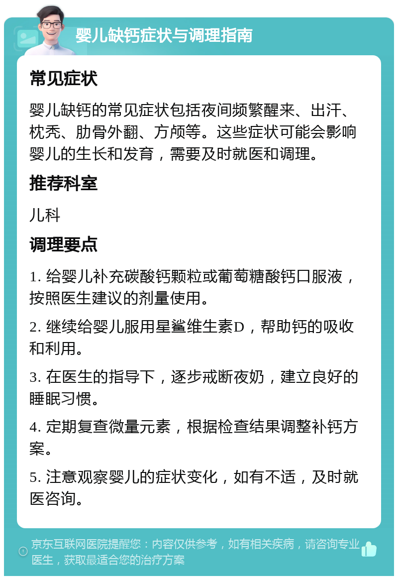 婴儿缺钙症状与调理指南 常见症状 婴儿缺钙的常见症状包括夜间频繁醒来、出汗、枕秃、肋骨外翻、方颅等。这些症状可能会影响婴儿的生长和发育，需要及时就医和调理。 推荐科室 儿科 调理要点 1. 给婴儿补充碳酸钙颗粒或葡萄糖酸钙口服液，按照医生建议的剂量使用。 2. 继续给婴儿服用星鲨维生素D，帮助钙的吸收和利用。 3. 在医生的指导下，逐步戒断夜奶，建立良好的睡眠习惯。 4. 定期复查微量元素，根据检查结果调整补钙方案。 5. 注意观察婴儿的症状变化，如有不适，及时就医咨询。