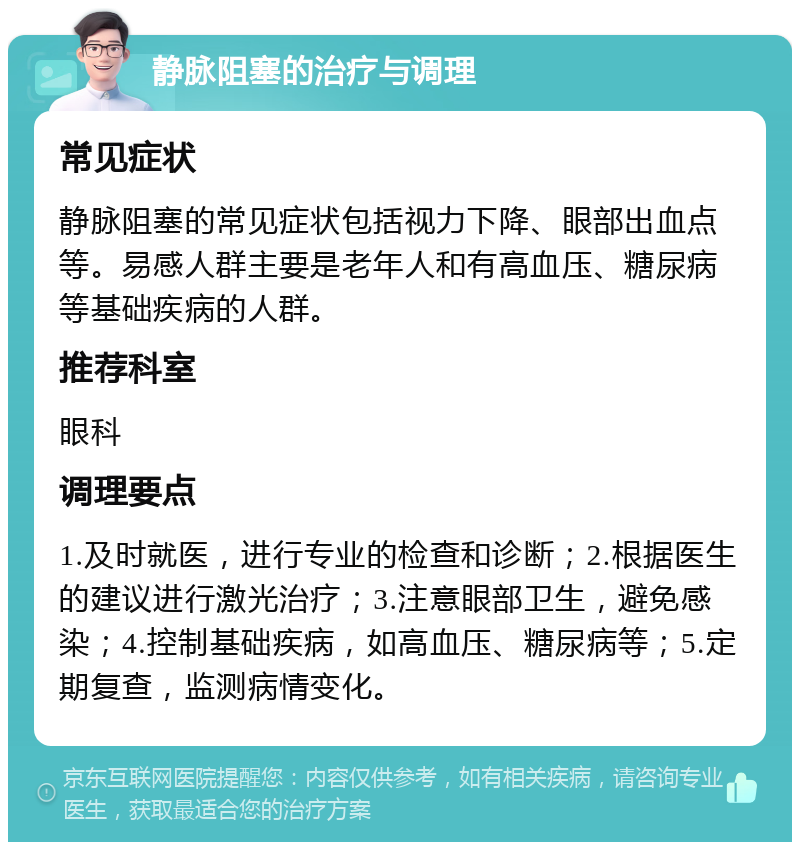 静脉阻塞的治疗与调理 常见症状 静脉阻塞的常见症状包括视力下降、眼部出血点等。易感人群主要是老年人和有高血压、糖尿病等基础疾病的人群。 推荐科室 眼科 调理要点 1.及时就医，进行专业的检查和诊断；2.根据医生的建议进行激光治疗；3.注意眼部卫生，避免感染；4.控制基础疾病，如高血压、糖尿病等；5.定期复查，监测病情变化。