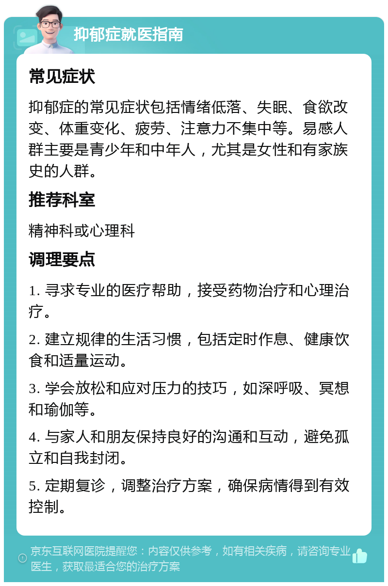 抑郁症就医指南 常见症状 抑郁症的常见症状包括情绪低落、失眠、食欲改变、体重变化、疲劳、注意力不集中等。易感人群主要是青少年和中年人，尤其是女性和有家族史的人群。 推荐科室 精神科或心理科 调理要点 1. 寻求专业的医疗帮助，接受药物治疗和心理治疗。 2. 建立规律的生活习惯，包括定时作息、健康饮食和适量运动。 3. 学会放松和应对压力的技巧，如深呼吸、冥想和瑜伽等。 4. 与家人和朋友保持良好的沟通和互动，避免孤立和自我封闭。 5. 定期复诊，调整治疗方案，确保病情得到有效控制。