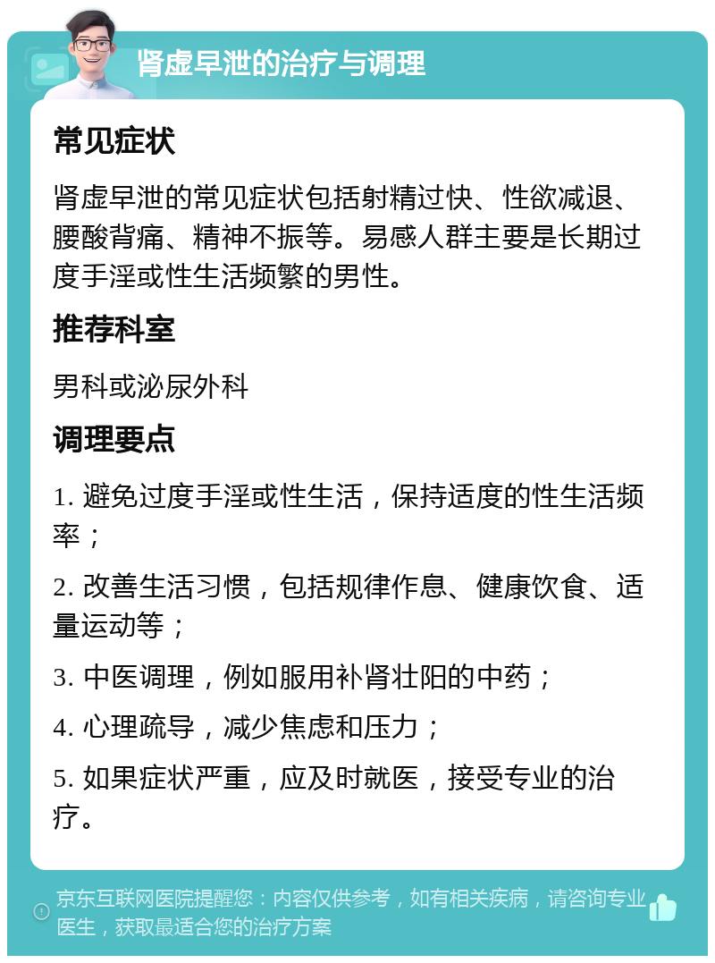 肾虚早泄的治疗与调理 常见症状 肾虚早泄的常见症状包括射精过快、性欲减退、腰酸背痛、精神不振等。易感人群主要是长期过度手淫或性生活频繁的男性。 推荐科室 男科或泌尿外科 调理要点 1. 避免过度手淫或性生活，保持适度的性生活频率； 2. 改善生活习惯，包括规律作息、健康饮食、适量运动等； 3. 中医调理，例如服用补肾壮阳的中药； 4. 心理疏导，减少焦虑和压力； 5. 如果症状严重，应及时就医，接受专业的治疗。