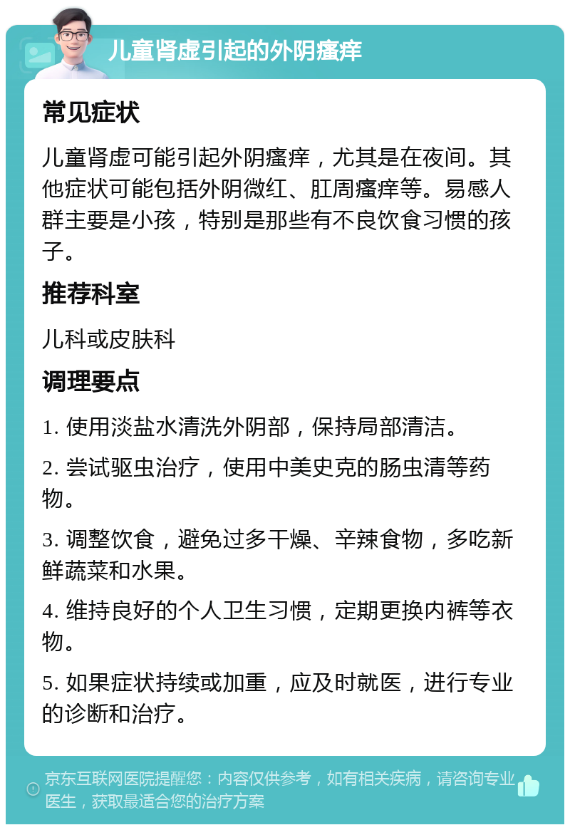 儿童肾虚引起的外阴瘙痒 常见症状 儿童肾虚可能引起外阴瘙痒，尤其是在夜间。其他症状可能包括外阴微红、肛周瘙痒等。易感人群主要是小孩，特别是那些有不良饮食习惯的孩子。 推荐科室 儿科或皮肤科 调理要点 1. 使用淡盐水清洗外阴部，保持局部清洁。 2. 尝试驱虫治疗，使用中美史克的肠虫清等药物。 3. 调整饮食，避免过多干燥、辛辣食物，多吃新鲜蔬菜和水果。 4. 维持良好的个人卫生习惯，定期更换内裤等衣物。 5. 如果症状持续或加重，应及时就医，进行专业的诊断和治疗。