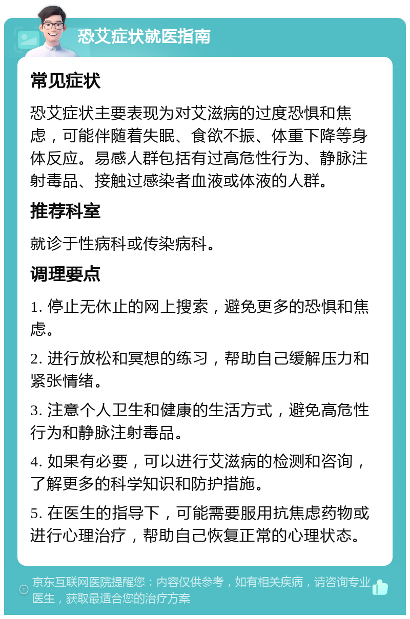 恐艾症状就医指南 常见症状 恐艾症状主要表现为对艾滋病的过度恐惧和焦虑，可能伴随着失眠、食欲不振、体重下降等身体反应。易感人群包括有过高危性行为、静脉注射毒品、接触过感染者血液或体液的人群。 推荐科室 就诊于性病科或传染病科。 调理要点 1. 停止无休止的网上搜索，避免更多的恐惧和焦虑。 2. 进行放松和冥想的练习，帮助自己缓解压力和紧张情绪。 3. 注意个人卫生和健康的生活方式，避免高危性行为和静脉注射毒品。 4. 如果有必要，可以进行艾滋病的检测和咨询，了解更多的科学知识和防护措施。 5. 在医生的指导下，可能需要服用抗焦虑药物或进行心理治疗，帮助自己恢复正常的心理状态。