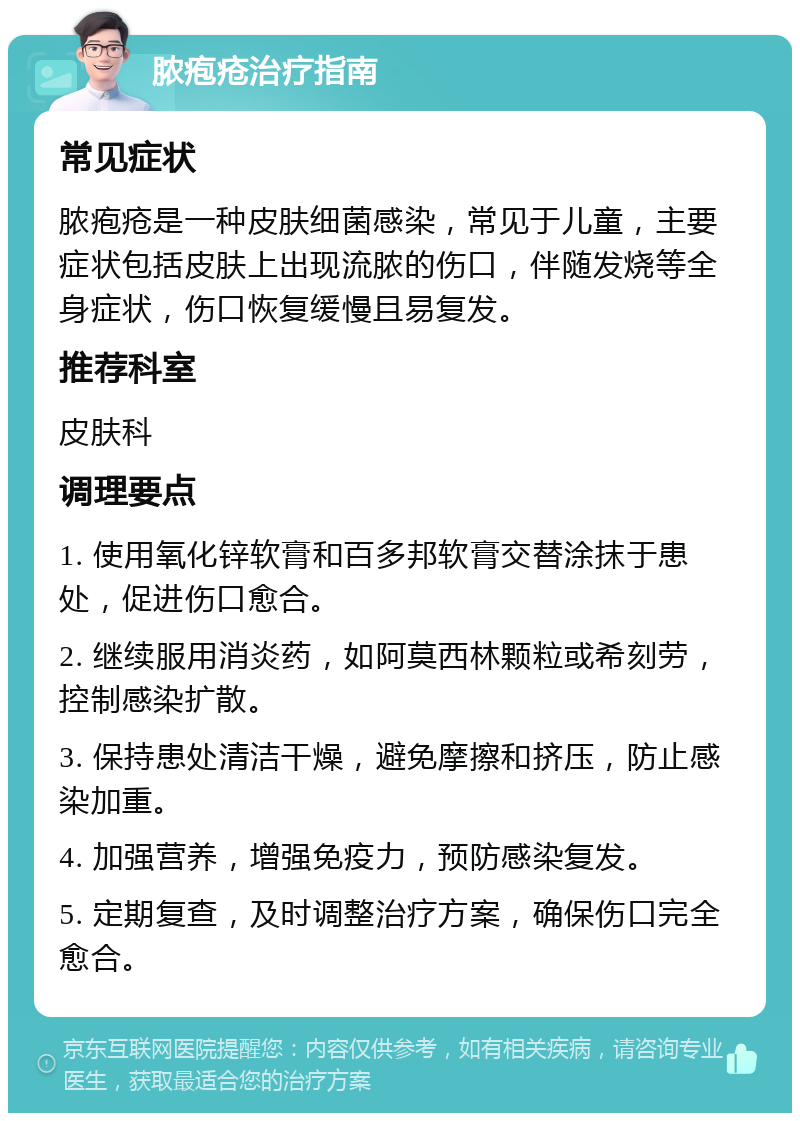 脓疱疮治疗指南 常见症状 脓疱疮是一种皮肤细菌感染，常见于儿童，主要症状包括皮肤上出现流脓的伤口，伴随发烧等全身症状，伤口恢复缓慢且易复发。 推荐科室 皮肤科 调理要点 1. 使用氧化锌软膏和百多邦软膏交替涂抹于患处，促进伤口愈合。 2. 继续服用消炎药，如阿莫西林颗粒或希刻劳，控制感染扩散。 3. 保持患处清洁干燥，避免摩擦和挤压，防止感染加重。 4. 加强营养，增强免疫力，预防感染复发。 5. 定期复查，及时调整治疗方案，确保伤口完全愈合。