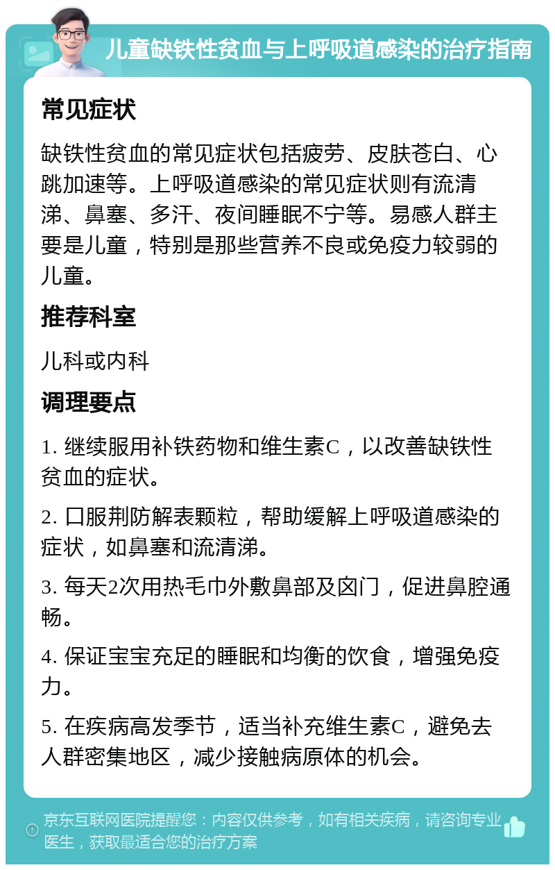 儿童缺铁性贫血与上呼吸道感染的治疗指南 常见症状 缺铁性贫血的常见症状包括疲劳、皮肤苍白、心跳加速等。上呼吸道感染的常见症状则有流清涕、鼻塞、多汗、夜间睡眠不宁等。易感人群主要是儿童，特别是那些营养不良或免疫力较弱的儿童。 推荐科室 儿科或内科 调理要点 1. 继续服用补铁药物和维生素C，以改善缺铁性贫血的症状。 2. 口服荆防解表颗粒，帮助缓解上呼吸道感染的症状，如鼻塞和流清涕。 3. 每天2次用热毛巾外敷鼻部及囟门，促进鼻腔通畅。 4. 保证宝宝充足的睡眠和均衡的饮食，增强免疫力。 5. 在疾病高发季节，适当补充维生素C，避免去人群密集地区，减少接触病原体的机会。