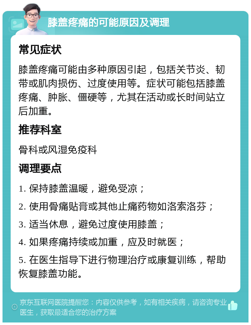 膝盖疼痛的可能原因及调理 常见症状 膝盖疼痛可能由多种原因引起，包括关节炎、韧带或肌肉损伤、过度使用等。症状可能包括膝盖疼痛、肿胀、僵硬等，尤其在活动或长时间站立后加重。 推荐科室 骨科或风湿免疫科 调理要点 1. 保持膝盖温暖，避免受凉； 2. 使用骨痛贴膏或其他止痛药物如洛索洛芬； 3. 适当休息，避免过度使用膝盖； 4. 如果疼痛持续或加重，应及时就医； 5. 在医生指导下进行物理治疗或康复训练，帮助恢复膝盖功能。