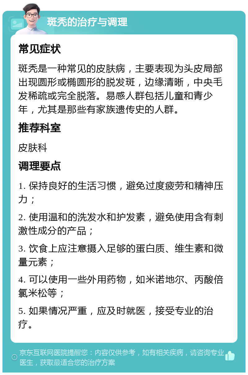 斑秃的治疗与调理 常见症状 斑秃是一种常见的皮肤病，主要表现为头皮局部出现圆形或椭圆形的脱发斑，边缘清晰，中央毛发稀疏或完全脱落。易感人群包括儿童和青少年，尤其是那些有家族遗传史的人群。 推荐科室 皮肤科 调理要点 1. 保持良好的生活习惯，避免过度疲劳和精神压力； 2. 使用温和的洗发水和护发素，避免使用含有刺激性成分的产品； 3. 饮食上应注意摄入足够的蛋白质、维生素和微量元素； 4. 可以使用一些外用药物，如米诺地尔、丙酸倍氯米松等； 5. 如果情况严重，应及时就医，接受专业的治疗。