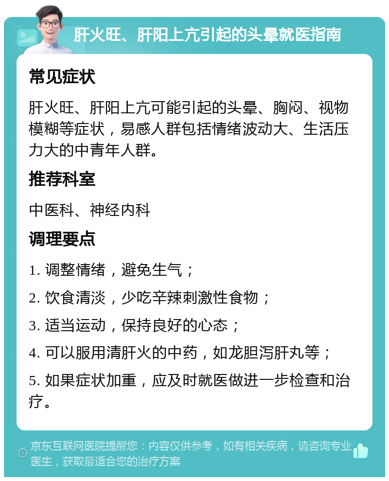 肝火旺、肝阳上亢引起的头晕就医指南 常见症状 肝火旺、肝阳上亢可能引起的头晕、胸闷、视物模糊等症状，易感人群包括情绪波动大、生活压力大的中青年人群。 推荐科室 中医科、神经内科 调理要点 1. 调整情绪，避免生气； 2. 饮食清淡，少吃辛辣刺激性食物； 3. 适当运动，保持良好的心态； 4. 可以服用清肝火的中药，如龙胆泻肝丸等； 5. 如果症状加重，应及时就医做进一步检查和治疗。