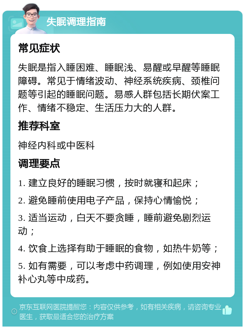 失眠调理指南 常见症状 失眠是指入睡困难、睡眠浅、易醒或早醒等睡眠障碍。常见于情绪波动、神经系统疾病、颈椎问题等引起的睡眠问题。易感人群包括长期伏案工作、情绪不稳定、生活压力大的人群。 推荐科室 神经内科或中医科 调理要点 1. 建立良好的睡眠习惯，按时就寝和起床； 2. 避免睡前使用电子产品，保持心情愉悦； 3. 适当运动，白天不要贪睡，睡前避免剧烈运动； 4. 饮食上选择有助于睡眠的食物，如热牛奶等； 5. 如有需要，可以考虑中药调理，例如使用安神补心丸等中成药。