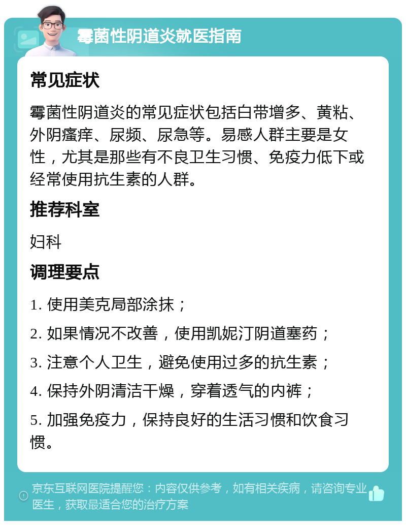 霉菌性阴道炎就医指南 常见症状 霉菌性阴道炎的常见症状包括白带增多、黄粘、外阴瘙痒、尿频、尿急等。易感人群主要是女性，尤其是那些有不良卫生习惯、免疫力低下或经常使用抗生素的人群。 推荐科室 妇科 调理要点 1. 使用美克局部涂抹； 2. 如果情况不改善，使用凯妮汀阴道塞药； 3. 注意个人卫生，避免使用过多的抗生素； 4. 保持外阴清洁干燥，穿着透气的内裤； 5. 加强免疫力，保持良好的生活习惯和饮食习惯。