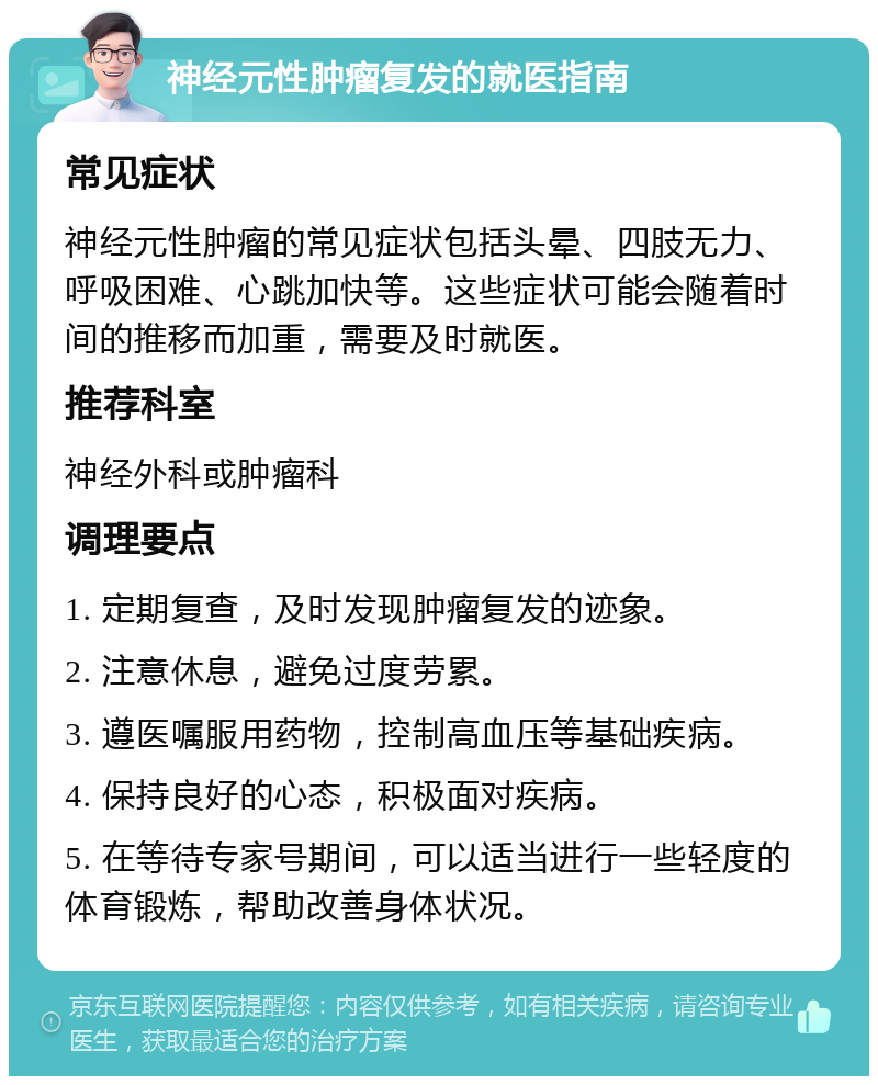 神经元性肿瘤复发的就医指南 常见症状 神经元性肿瘤的常见症状包括头晕、四肢无力、呼吸困难、心跳加快等。这些症状可能会随着时间的推移而加重，需要及时就医。 推荐科室 神经外科或肿瘤科 调理要点 1. 定期复查，及时发现肿瘤复发的迹象。 2. 注意休息，避免过度劳累。 3. 遵医嘱服用药物，控制高血压等基础疾病。 4. 保持良好的心态，积极面对疾病。 5. 在等待专家号期间，可以适当进行一些轻度的体育锻炼，帮助改善身体状况。