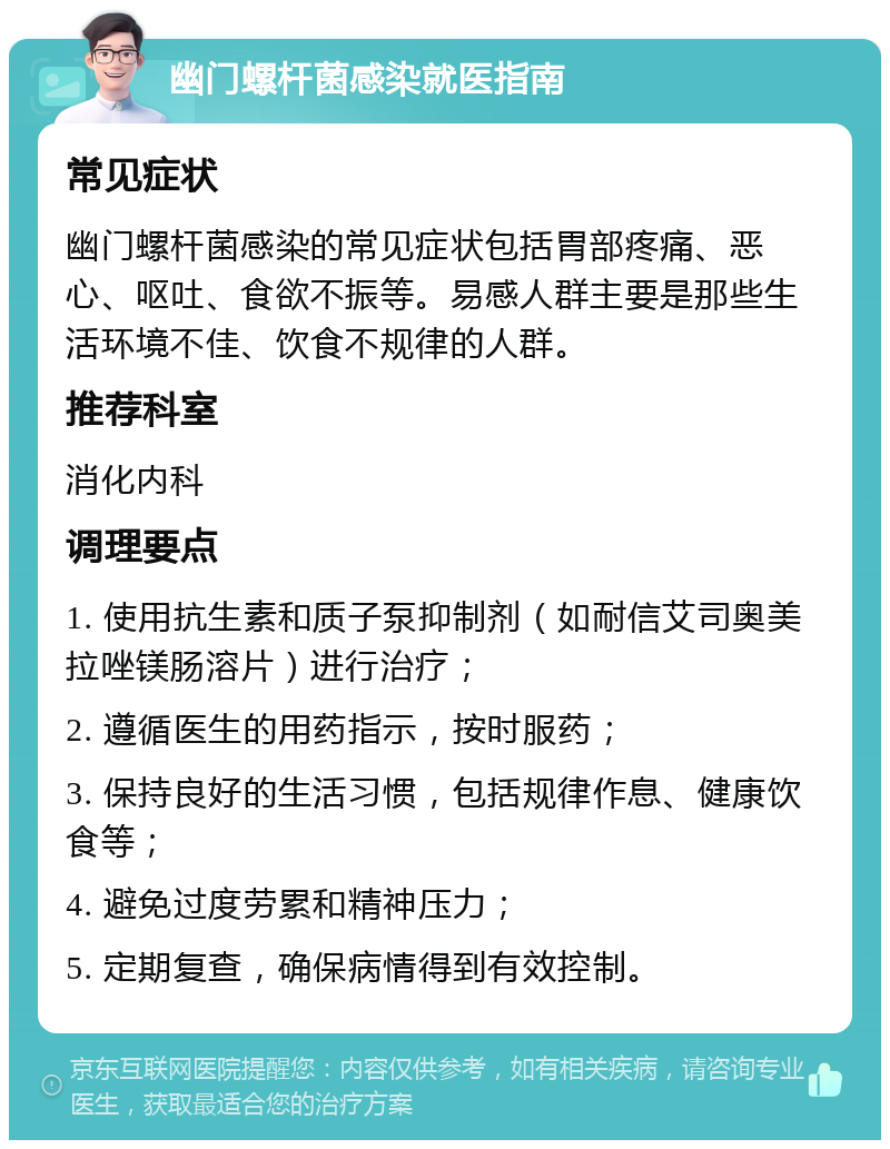 幽门螺杆菌感染就医指南 常见症状 幽门螺杆菌感染的常见症状包括胃部疼痛、恶心、呕吐、食欲不振等。易感人群主要是那些生活环境不佳、饮食不规律的人群。 推荐科室 消化内科 调理要点 1. 使用抗生素和质子泵抑制剂（如耐信艾司奥美拉唑镁肠溶片）进行治疗； 2. 遵循医生的用药指示，按时服药； 3. 保持良好的生活习惯，包括规律作息、健康饮食等； 4. 避免过度劳累和精神压力； 5. 定期复查，确保病情得到有效控制。