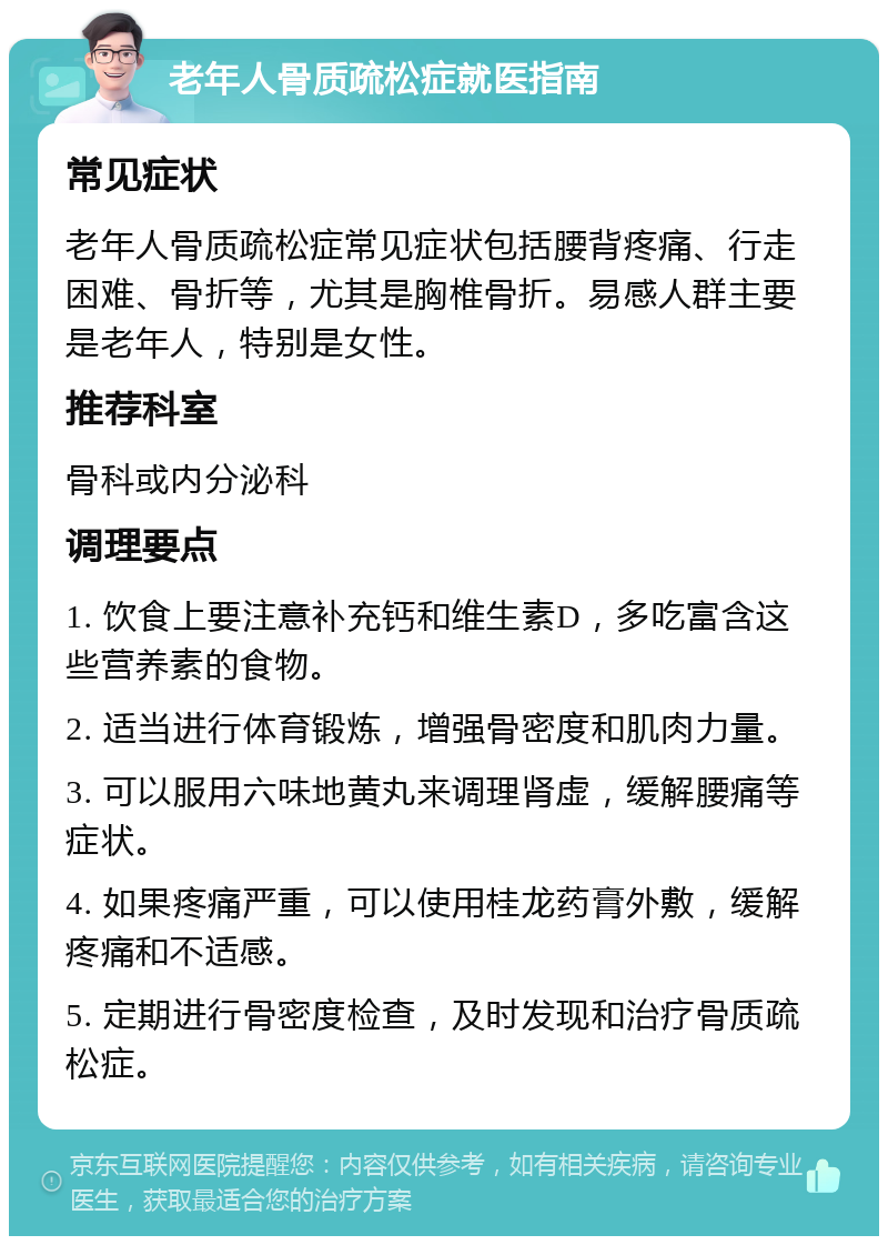 老年人骨质疏松症就医指南 常见症状 老年人骨质疏松症常见症状包括腰背疼痛、行走困难、骨折等，尤其是胸椎骨折。易感人群主要是老年人，特别是女性。 推荐科室 骨科或内分泌科 调理要点 1. 饮食上要注意补充钙和维生素D，多吃富含这些营养素的食物。 2. 适当进行体育锻炼，增强骨密度和肌肉力量。 3. 可以服用六味地黄丸来调理肾虚，缓解腰痛等症状。 4. 如果疼痛严重，可以使用桂龙药膏外敷，缓解疼痛和不适感。 5. 定期进行骨密度检查，及时发现和治疗骨质疏松症。