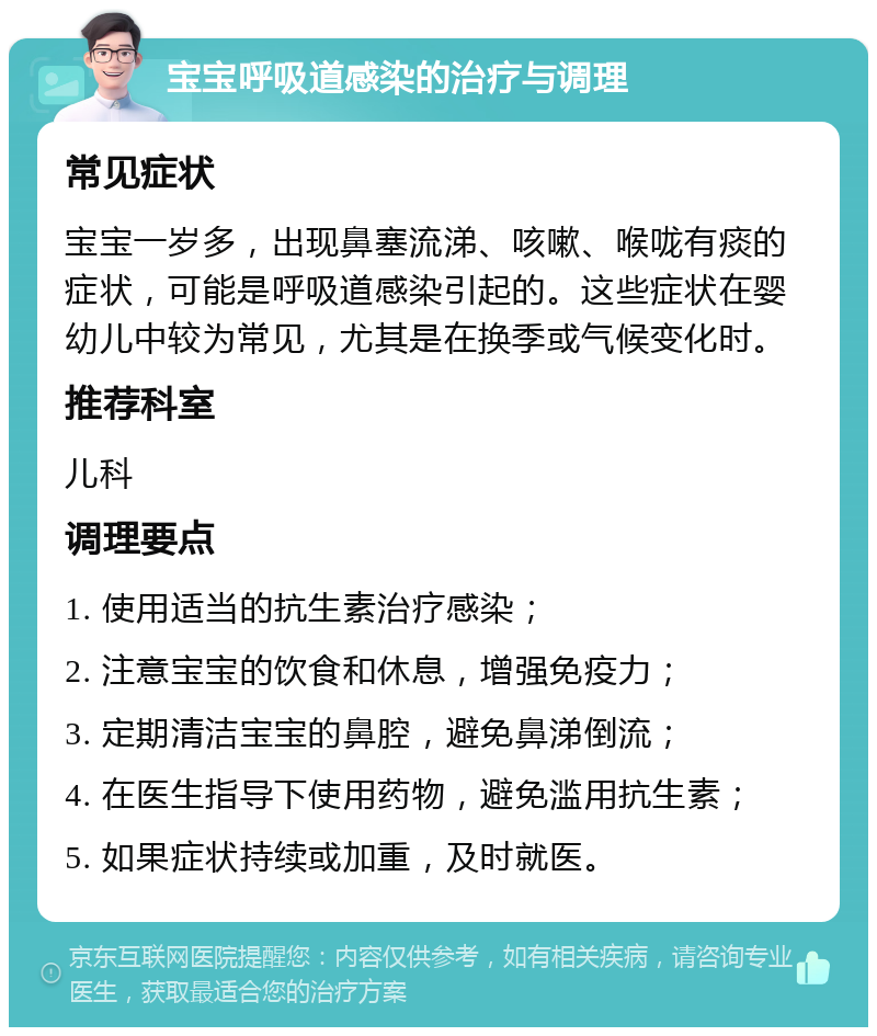 宝宝呼吸道感染的治疗与调理 常见症状 宝宝一岁多，出现鼻塞流涕、咳嗽、喉咙有痰的症状，可能是呼吸道感染引起的。这些症状在婴幼儿中较为常见，尤其是在换季或气候变化时。 推荐科室 儿科 调理要点 1. 使用适当的抗生素治疗感染； 2. 注意宝宝的饮食和休息，增强免疫力； 3. 定期清洁宝宝的鼻腔，避免鼻涕倒流； 4. 在医生指导下使用药物，避免滥用抗生素； 5. 如果症状持续或加重，及时就医。