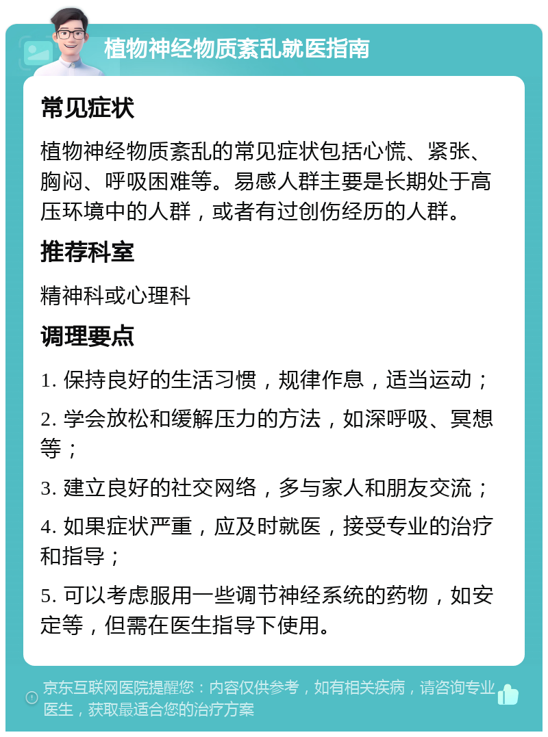 植物神经物质紊乱就医指南 常见症状 植物神经物质紊乱的常见症状包括心慌、紧张、胸闷、呼吸困难等。易感人群主要是长期处于高压环境中的人群，或者有过创伤经历的人群。 推荐科室 精神科或心理科 调理要点 1. 保持良好的生活习惯，规律作息，适当运动； 2. 学会放松和缓解压力的方法，如深呼吸、冥想等； 3. 建立良好的社交网络，多与家人和朋友交流； 4. 如果症状严重，应及时就医，接受专业的治疗和指导； 5. 可以考虑服用一些调节神经系统的药物，如安定等，但需在医生指导下使用。