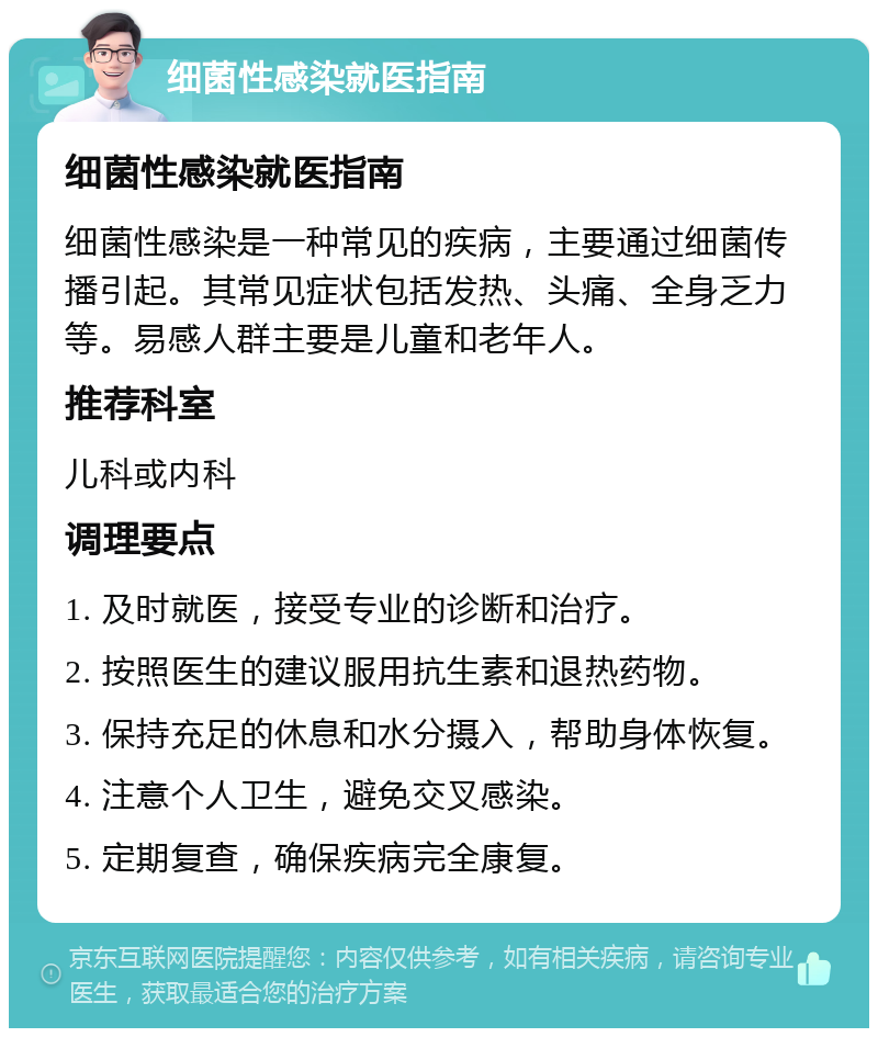 细菌性感染就医指南 细菌性感染就医指南 细菌性感染是一种常见的疾病，主要通过细菌传播引起。其常见症状包括发热、头痛、全身乏力等。易感人群主要是儿童和老年人。 推荐科室 儿科或内科 调理要点 1. 及时就医，接受专业的诊断和治疗。 2. 按照医生的建议服用抗生素和退热药物。 3. 保持充足的休息和水分摄入，帮助身体恢复。 4. 注意个人卫生，避免交叉感染。 5. 定期复查，确保疾病完全康复。